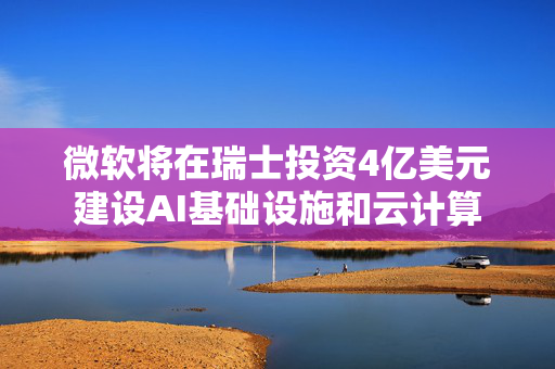 微软将在瑞士投资4亿美元建设AI基础设施和云计算