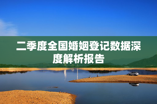 二季度全国婚姻登记数据深度解析报告