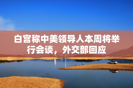 白宫称中美领导人本周将举行会谈，外交部回应