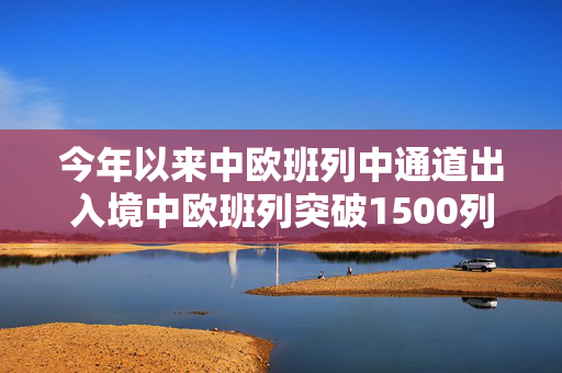 今年以来中欧班列中通道出入境中欧班列突破1500列