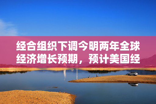 经合组织下调今明两年全球经济增长预期，预计美国经济今年仅增长1.6%