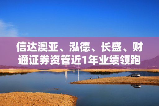 信达澳亚、泓德、长盛、财通证券资管近1年业绩领跑百亿混合型基金军团