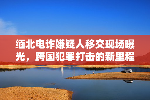 缅北电诈嫌疑人移交现场曝光，跨国犯罪打击的新里程碑事件
