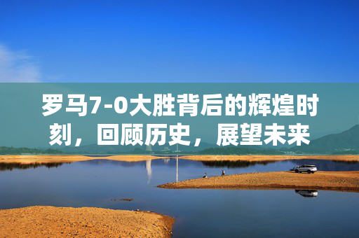 罗马7-0大胜背后的辉煌时刻，回顾历史，展望未来