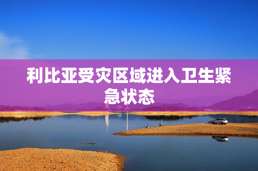 利比亚受灾区域进入卫生紧急状态