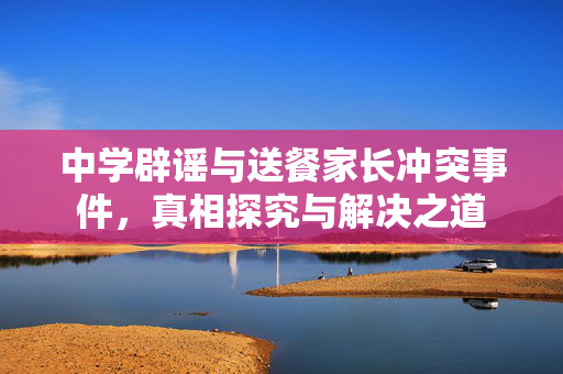 中学辟谣与送餐家长冲突事件，真相探究与解决之道