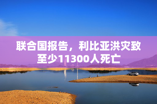 联合国报告，利比亚洪灾致至少11300人死亡