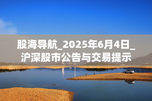 股海导航_2025年6月4日_沪深股市公告与交易提示