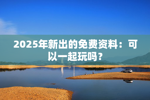 2025年新出的免费资料：可以一起玩吗？