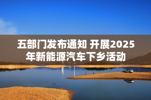五部门发布通知 开展2025年新能源汽车下乡活动