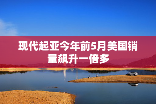 现代起亚今年前5月美国销量飙升一倍多