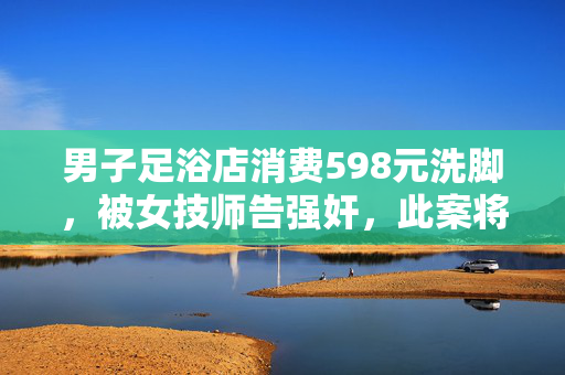 男子足浴店消费598元洗脚，被女技师告强奸，此案将再开庭