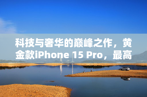 科技与奢华的巅峰之作，黄金款iPhone 15 Pro，最高价值达10390美元