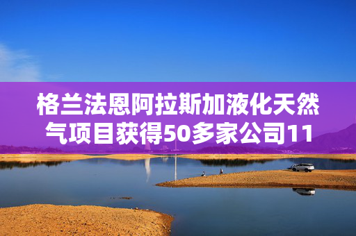 格兰法恩阿拉斯加液化天然气项目获得50多家公司1150亿美元的投资意向