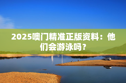 2025噢门精准正版资料：他们会游泳吗？