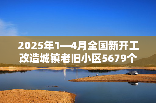 2025年1—4月全国新开工改造城镇老旧小区5679个