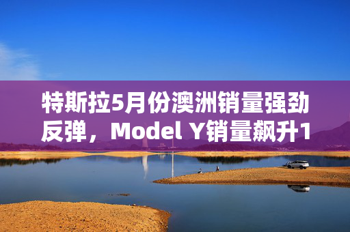 特斯拉5月份澳洲销量强劲反弹，Model Y销量飙升122.5%