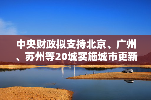 中央财政拟支持北京、广州、苏州等20城实施城市更新行动