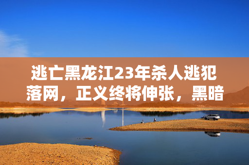逃亡黑龙江23年杀人逃犯落网，正义终将伸张，黑暗终将消散