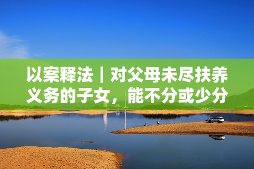 以案释法｜对父母未尽扶养义务的子女，能不分或少分遗产吗？