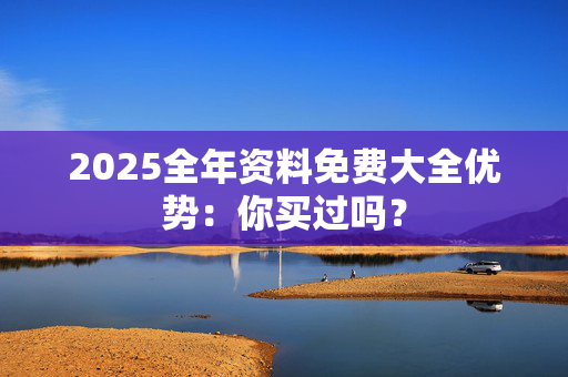 2025全年资料免费大全优势：你买过吗？