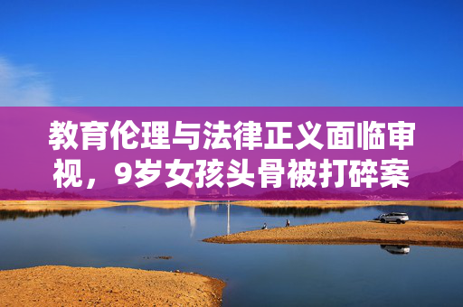 教育伦理与法律正义面临审视，9岁女孩头骨被打碎案二审即将宣判