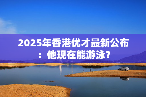 2025年香港优才最新公布：他现在能游泳？
