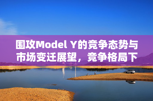 围攻Model Y的竞争态势与市场变迁展望，竞争格局下的市场现状与未来趋势分析