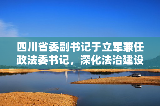 四川省委副书记于立军兼任政法委书记，深化法治建设，稳固社会基石