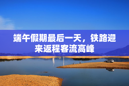 端午假期最后一天，铁路迎来返程客流高峰