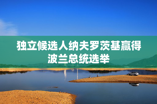 独立候选人纳夫罗茨基赢得波兰总统选举