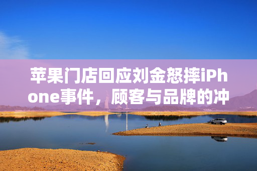 苹果门店回应刘金怒摔iPhone事件，顾客与品牌的冲突与反思