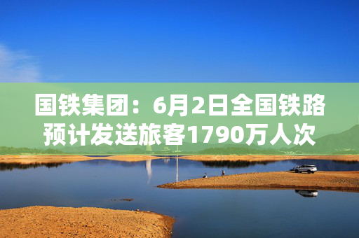 国铁集团：6月2日全国铁路预计发送旅客1790万人次