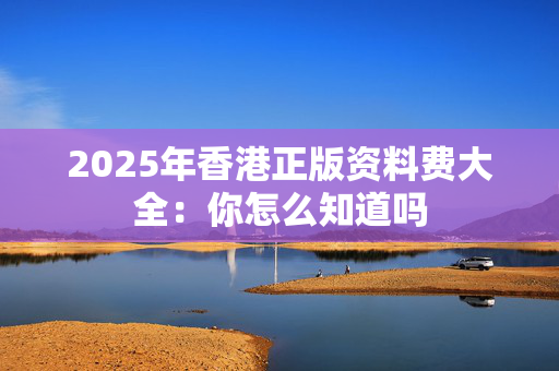 2025年香港正版资料费大全：你怎么知道吗