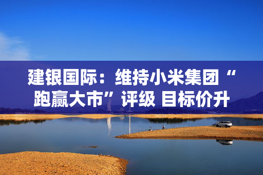 建银国际：维持小米集团“跑赢大市”评级 目标价升至67港元