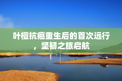 叶檀抗癌重生后的首次远行，坚韧之旅启航