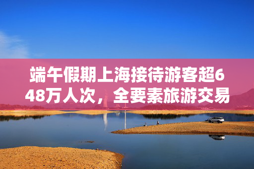端午假期上海接待游客超648万人次，全要素旅游交易总额124.77亿元