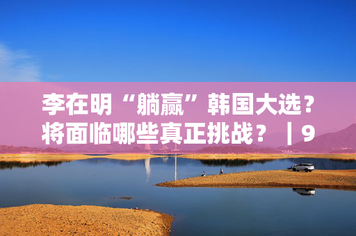 李在明“躺赢”韩国大选？将面临哪些真正挑战？｜907编辑部