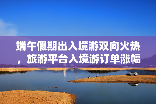 端午假期出入境游双向火热，旅游平台入境游订单涨幅近九成