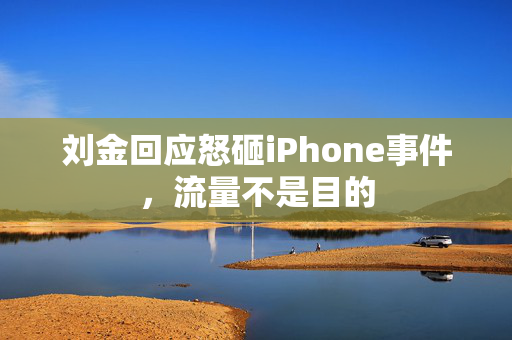 刘金回应怒砸iPhone事件，流量不是目的