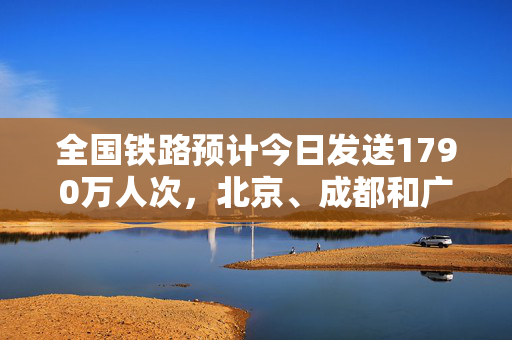 全国铁路预计今日发送1790万人次，北京、成都和广州等成热门出发城市