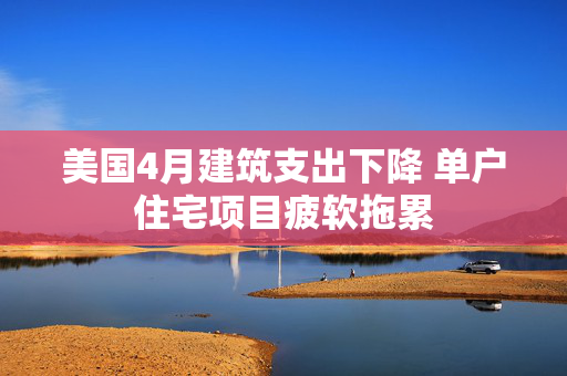 美国4月建筑支出下降 单户住宅项目疲软拖累