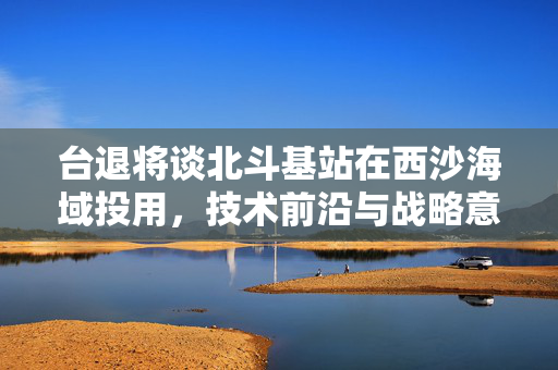台退将谈北斗基站在西沙海域投用，技术前沿与战略意义