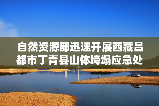 自然资源部迅速开展西藏昌都市丁青县山体垮塌应急处置