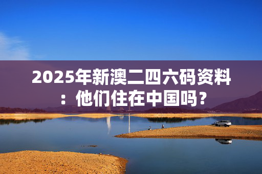 2025年新澳二四六码资料：他们住在中国吗？