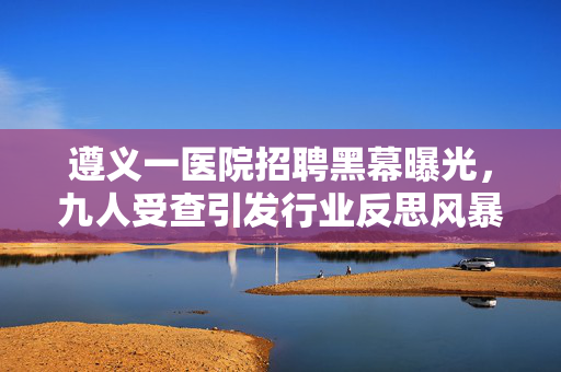 遵义一医院招聘黑幕曝光，九人受查引发行业反思风暴