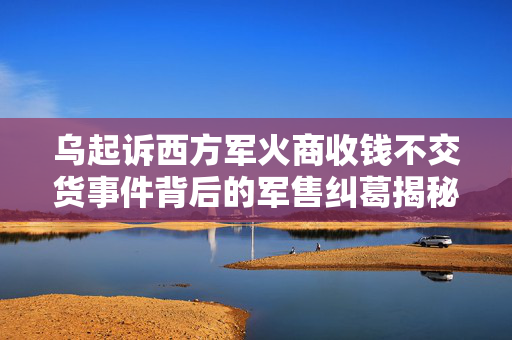 乌起诉西方军火商收钱不交货事件背后的军售纠葛揭秘