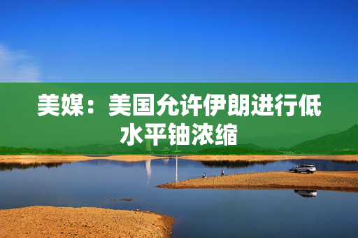 美媒：美国允许伊朗进行低水平铀浓缩