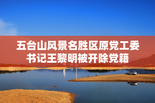 五台山风景名胜区原党工委书记王黎明被开除党籍