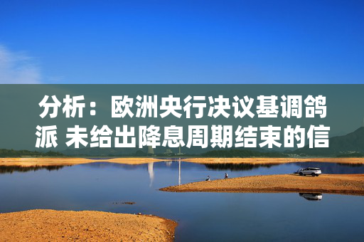 分析：欧洲央行决议基调鸽派 未给出降息周期结束的信号